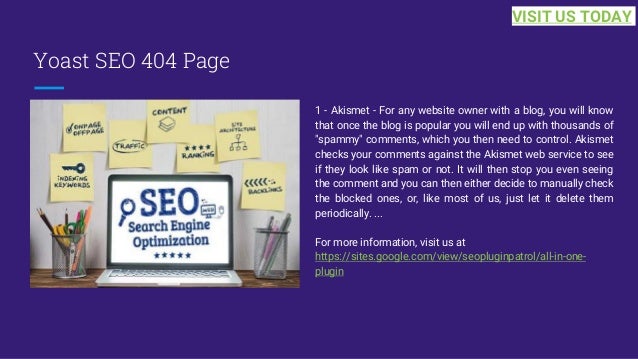 Yoast SEO 404 Page
1 - Akismet - For any website owner with a blog, you will know
that once the blog is popular you will end up with thousands of
"spammy" comments, which you then need to control. Akismet
checks your comments against the Akismet web service to see
if they look like spam or not. It will then stop you even seeing
the comment and you can then either decide to manually check
the blocked ones, or, like most of us, just let it delete them
periodically. ...
For more information, visit us at
https://sites.google.com/view/seopluginpatrol/all-in-one-
plugin
VISIT US TODAY
 