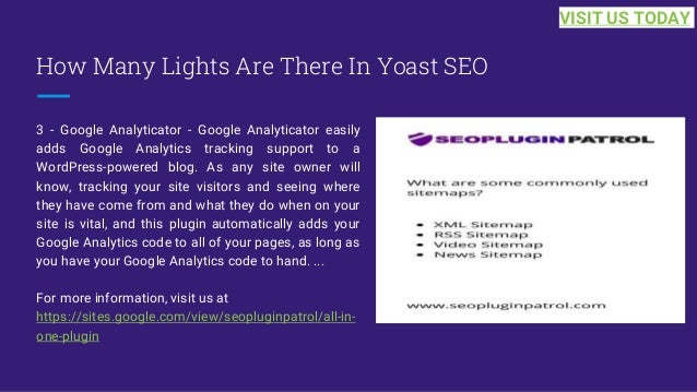How Many Lights Are There In Yoast SEO
3 - Google Analyticator - Google Analyticator easily
adds Google Analytics tracking support to a
WordPress-powered blog. As any site owner will
know, tracking your site visitors and seeing where
they have come from and what they do when on your
site is vital, and this plugin automatically adds your
Google Analytics code to all of your pages, as long as
you have your Google Analytics code to hand. ...
For more information, visit us at
https://sites.google.com/view/seopluginpatrol/all-in-
one-plugin
VISIT US TODAY
 