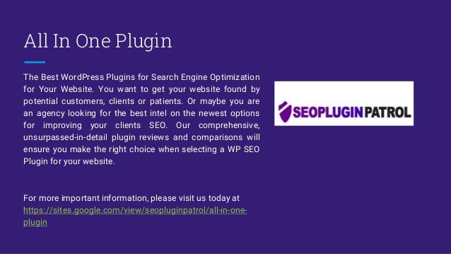 All In One Plugin
The Best WordPress Plugins for Search Engine Optimization
for Your Website. You want to get your website found by
potential customers, clients or patients. Or maybe you are
an agency looking for the best intel on the newest options
for improving your clients SEO. Our comprehensive,
unsurpassed-in-detail plugin reviews and comparisons will
ensure you make the right choice when selecting a WP SEO
Plugin for your website.
For more important information, please visit us today at
https://sites.google.com/view/seopluginpatrol/all-in-one-
plugin
 