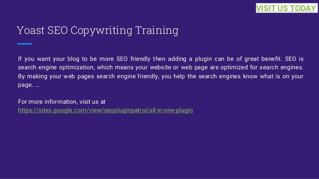 Yoast SEO Copywriting Training
If you want your blog to be more SEO friendly then adding a plugin can be of great benefit. SEO is
search engine optimization, which means your website or web page are optimized for search engines.
By making your web pages search engine friendly, you help the search engines know what is on your
page. ...
For more information, visit us at
https://sites.google.com/view/seopluginpatrol/all-in-one-plugin
VISIT US TODAY
 