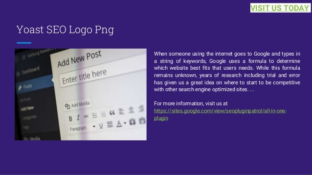 Yoast SEO Logo Png
When someone using the internet goes to Google and types in
a string of keywords, Google uses a formula to determine
which website best fits that users needs. While this formula
remains unknown, years of research including trial and error
has given us a great idea on where to start to be competitive
with other search engine optimized sites. ...
For more information, visit us at
https://sites.google.com/view/seopluginpatrol/all-in-one-
plugin
VISIT US TODAY
 