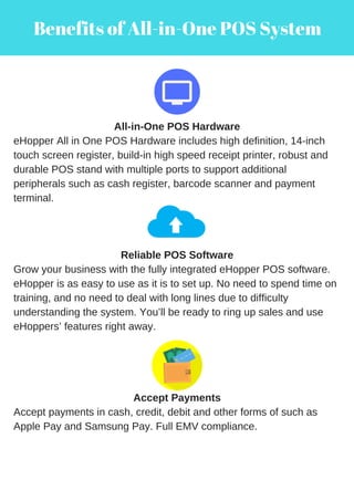 Benefits of All-in-One POS System
All-in-One POS Hardware
eHopper All in One POS Hardware includes high definition, 14-inch
touch screen register, build-in high speed receipt printer, robust and
durable POS stand with multiple ports to support additional
peripherals such as cash register, barcode scanner and payment
terminal.
Reliable POS Software
Grow your business with the fully integrated eHopper POS software.
eHopper is as easy to use as it is to set up. No need to spend time on
training, and no need to deal with long lines due to difficulty
understanding the system. You’ll be ready to ring up sales and use
eHoppers’ features right away.
Accept Payments
Accept payments in cash, credit, debit and other forms of such as
Apple Pay and Samsung Pay. Full EMV compliance.
 