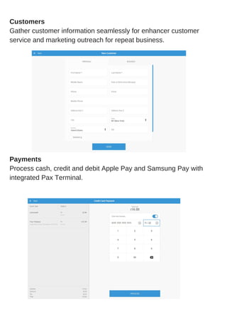 What Is a Point of Sale System?Customers
Gather customer information seamlessly for enhancer customer
service and marketing outreach for repeat business.
Payments
Process cash, credit and debit Apple Pay and Samsung Pay with
integrated Pax Terminal.
 