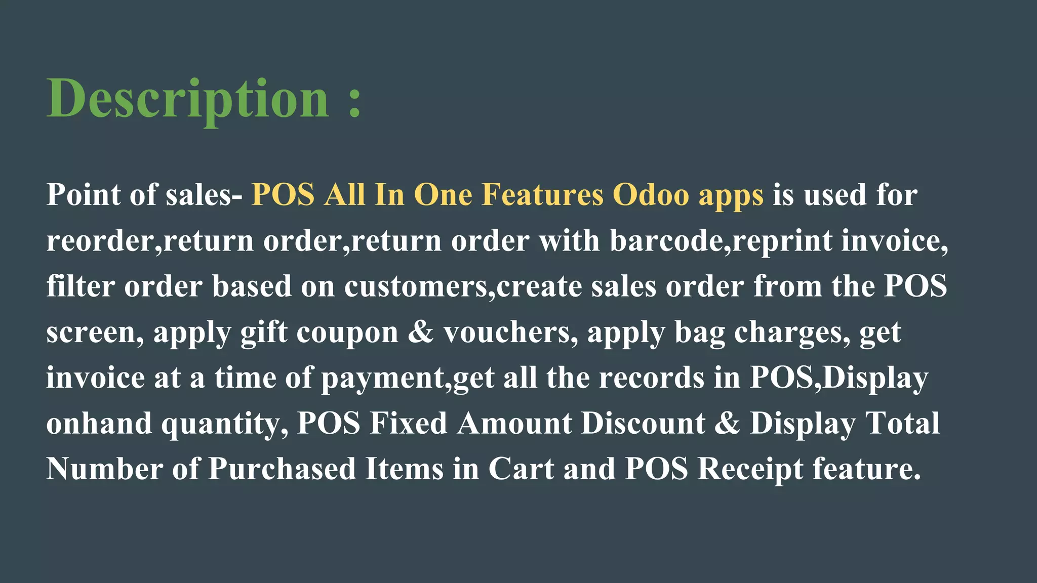 Description :
Point of sales- POS All In One Features Odoo apps is used for
reorder,return order,return order with barcode,reprint invoice,
filter order based on customers,create sales order from the POS
screen, apply gift coupon & vouchers, apply bag charges, get
invoice at a time of payment,get all the records in POS,Display
onhand quantity, POS Fixed Amount Discount & Display Total
Number of Purchased Items in Cart and POS Receipt feature.
 