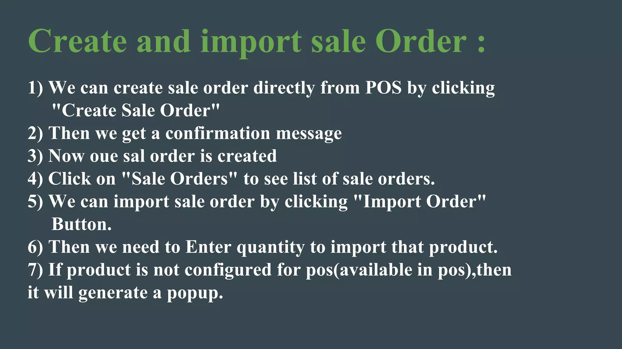 Create and import sale Order :
1) We can create sale order directly from POS by clicking
"Create Sale Order"
2) Then we get a confirmation message
3) Now oue sal order is created
4) Click on "Sale Orders" to see list of sale orders.
5) We can import sale order by clicking "Import Order"
Button.
6) Then we need to Enter quantity to import that product.
7) If product is not configured for pos(available in pos),then
it will generate a popup.
 