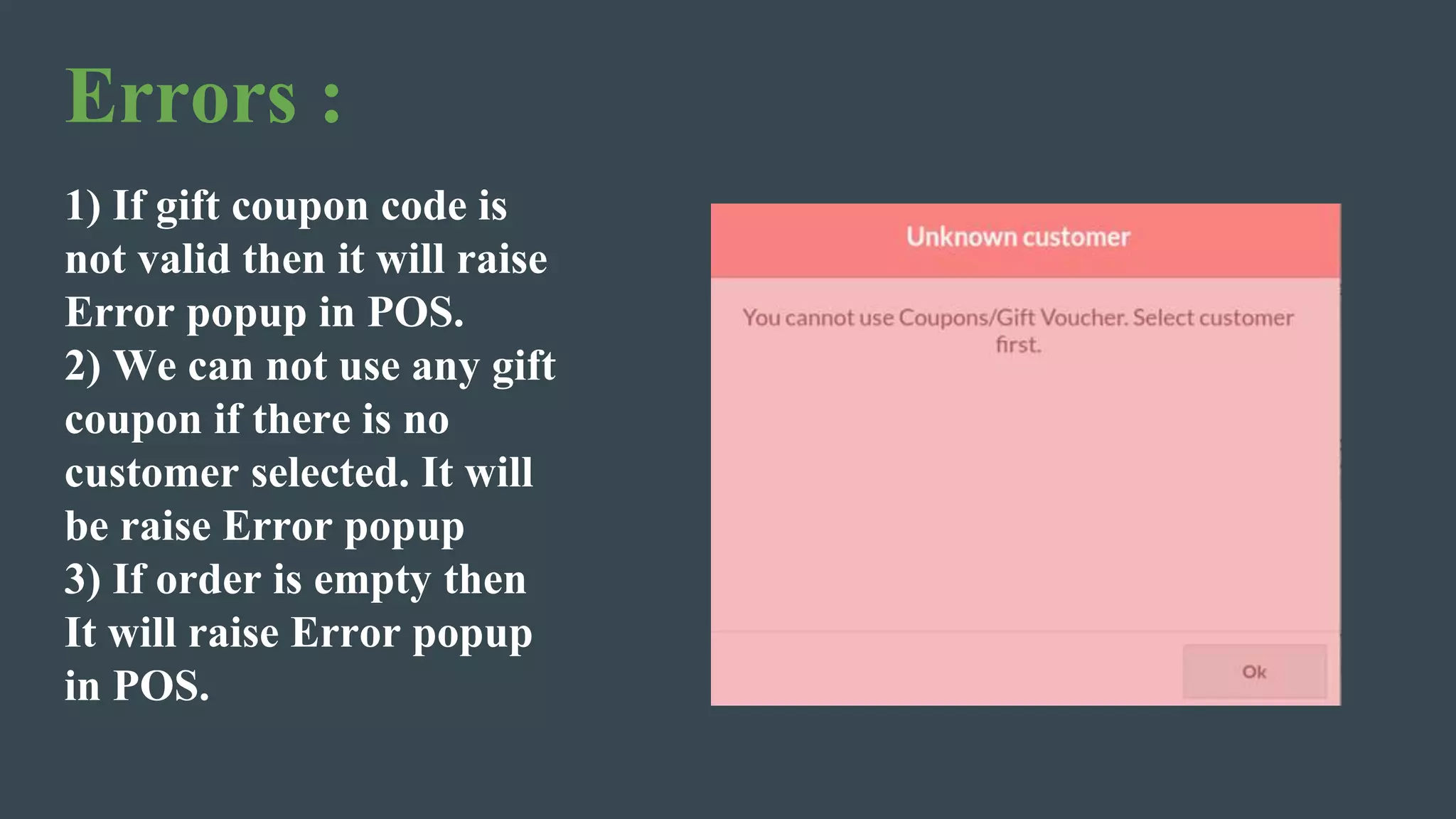Errors :
1) If gift coupon code is
not valid then it will raise
Error popup in POS.
2) We can not use any gift
coupon if there is no
customer selected. It will
be raise Error popup
3) If order is empty then
It will raise Error popup
in POS.
 