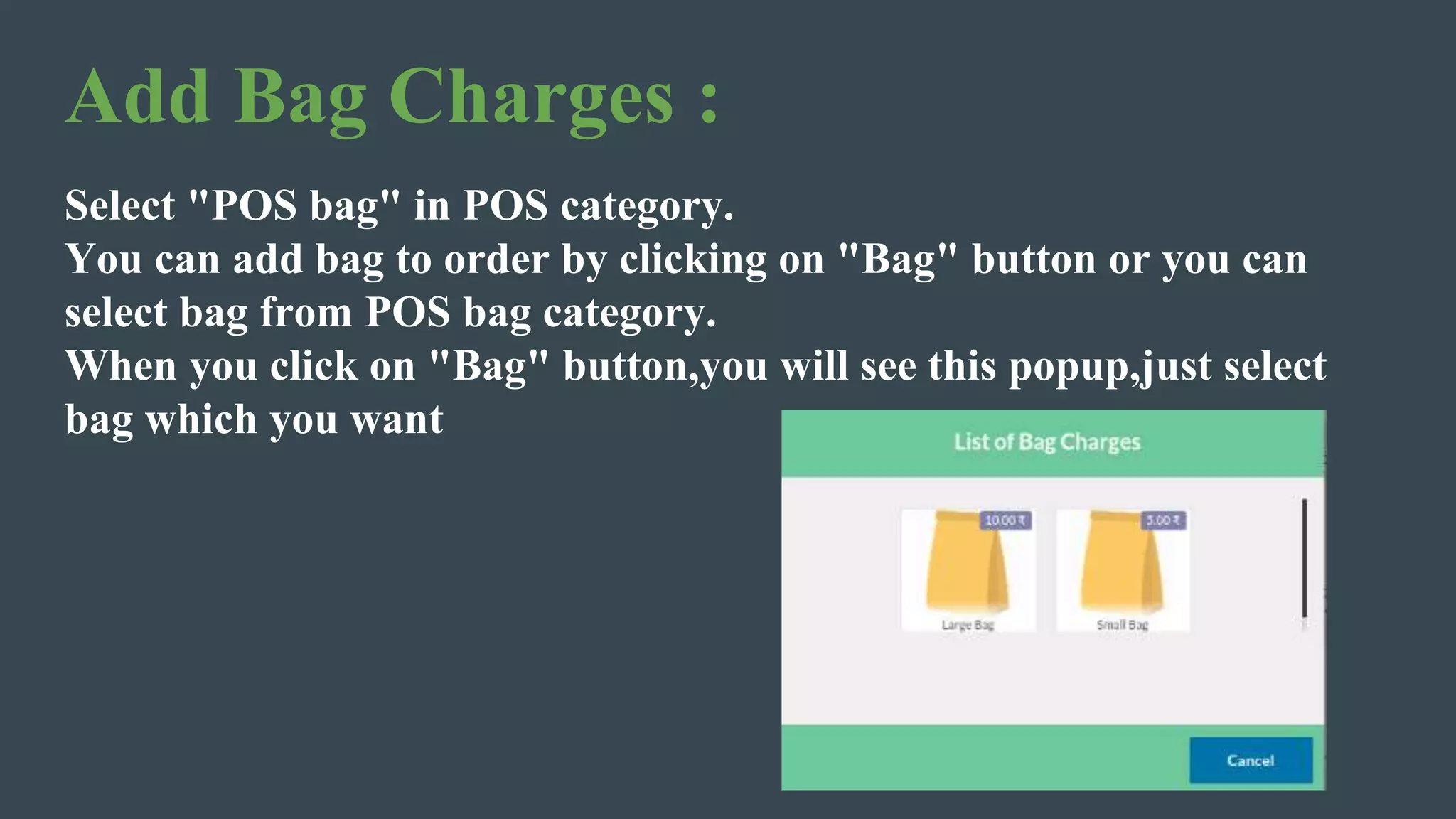 Add Bag Charges :
Select "POS bag" in POS category.
You can add bag to order by clicking on "Bag" button or you can
select bag from POS bag category.
When you click on "Bag" button,you will see this popup,just select
bag which you want
 