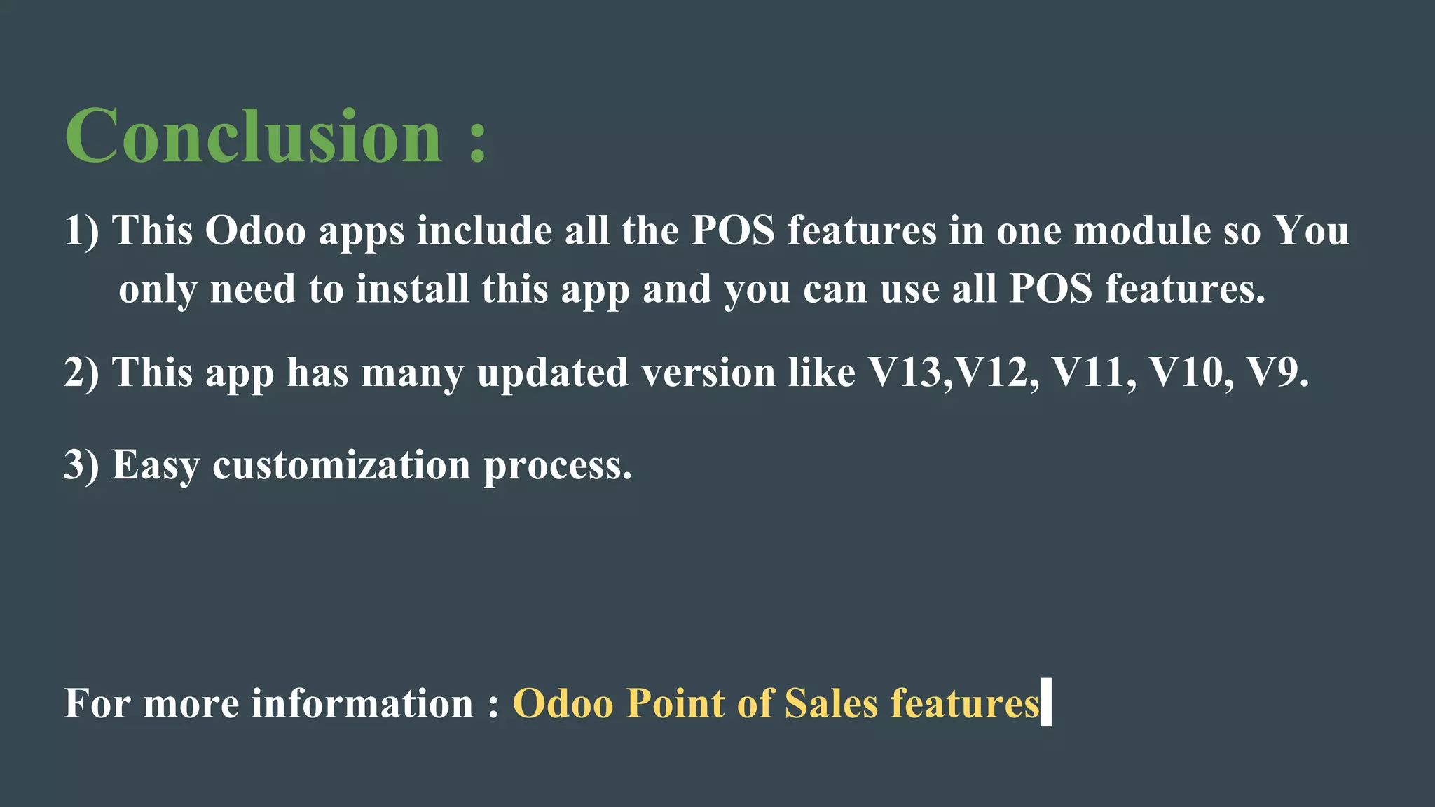 Conclusion :
1) This Odoo apps include all the POS features in one module so You
only need to install this app and you can use all POS features.
2) This app has many updated version like V13,V12, V11, V10, V9.
3) Easy customization process.
For more information : Odoo Point of Sales features
 