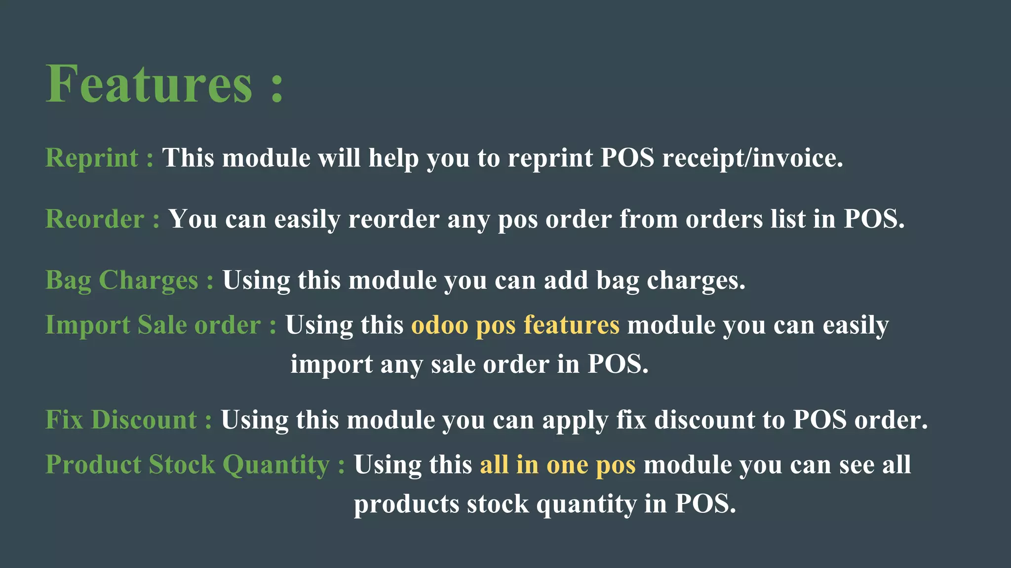 Features :
Reprint : This module will help you to reprint POS receipt/invoice.
Reorder : You can easily reorder any pos order from orders list in POS.
Bag Charges : Using this module you can add bag charges.
Import Sale order : Using this odoo pos features module you can easily
import any sale order in POS.
Fix Discount : Using this module you can apply fix discount to POS order.
Product Stock Quantity : Using this all in one pos module you can see all
products stock quantity in POS.
 
