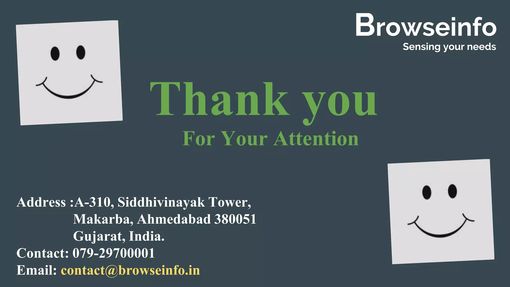 Thank you
For Your Attention
Browseinfo
Sensing your needs
Address :A-310, Siddhivinayak Tower,
Makarba, Ahmedabad 380051
Gujarat, India.
Contact: 079-29700001
Email: contact@browseinfo.in
 