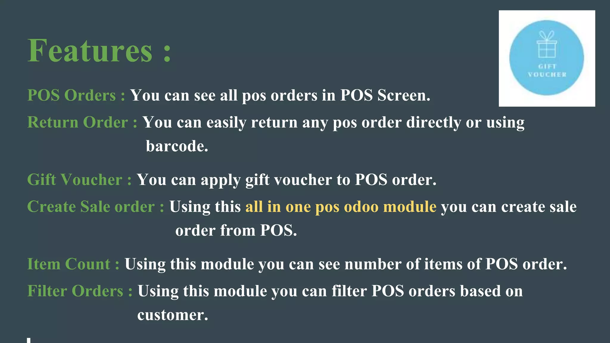 Features :
POS Orders : You can see all pos orders in POS Screen.
Return Order : You can easily return any pos order directly or using
barcode.
Gift Voucher : You can apply gift voucher to POS order.
Create Sale order : Using this all in one pos odoo module you can create sale
order from POS.
Item Count : Using this module you can see number of items of POS order.
Filter Orders : Using this module you can filter POS orders based on
customer.
 