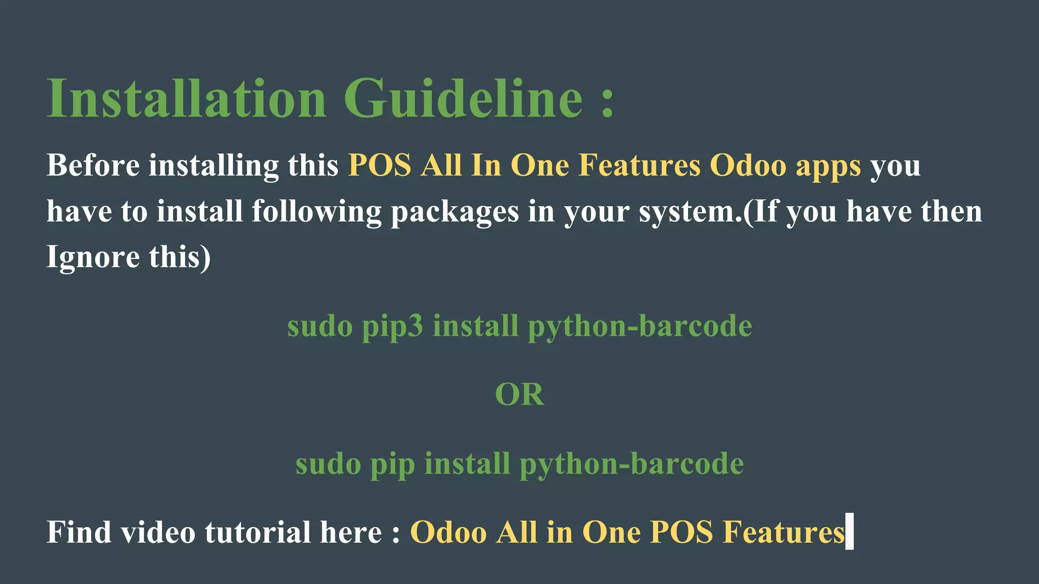 Installation Guideline :
Before installing this POS All In One Features Odoo apps you
have to install following packages in your system.(If you have then
Ignore this)
sudo pip3 install python-barcode
OR
sudo pip install python-barcode
Find video tutorial here : Odoo All in One POS Features
 