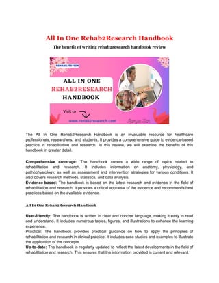 All In One Rehab2Research Handbook
The benefit of writing rehab2research handbook review
The All In One Rehab2Research Handbook is an invaluable resource for healthcare
professionals, researchers, and students. It provides a comprehensive guide to evidence-based
practice in rehabilitation and research. In this review, we will examine the benefits of this
handbook in greater detail.
Comprehensive coverage: The handbook covers a wide range of topics related to
rehabilitation and research. It includes information on anatomy, physiology, and
pathophysiology, as well as assessment and intervention strategies for various conditions. It
also covers research methods, statistics, and data analysis.
Evidence-based: The handbook is based on the latest research and evidence in the field of
rehabilitation and research. It provides a critical appraisal of the evidence and recommends best
practices based on the available evidence.
All In One Rehab2Research Handbook
User-friendly: The handbook is written in clear and concise language, making it easy to read
and understand. It includes numerous tables, figures, and illustrations to enhance the learning
experience.
Practical: The handbook provides practical guidance on how to apply the principles of
rehabilitation and research in clinical practice. It includes case studies and examples to illustrate
the application of the concepts.
Up-to-date: The handbook is regularly updated to reflect the latest developments in the field of
rehabilitation and research. This ensures that the information provided is current and relevant.
 