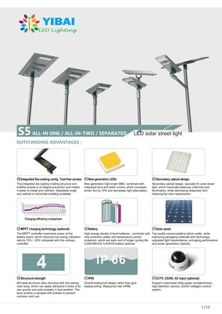 S5ALL-IN ONE / ALL-IN-TWO / SEPARATED
OUTSTANDING ADVANTAGES :
LED solar street light
Integrated Die-casting cavity, Tool-free access
1
The integrated die-casting molding structure and
toolfree access is of integral prevention and makes
it easier to install and maintain. Adjustable angle
and vertical or horizontal installing available.
New generation LEDs
2
New generation high bright SMD, combined with
integrated lens and lower current, which increases
lumen flux by 10% and decreases light attenuation.
Secondary optical design
3
Secondary optical design, specially for solar street
light, which maximally balances uniformity and
illumination, while decreasing dispersion and
reducing the color reproduction.
MPPT charging technology (optional)
The MPPT controller maximizes power of the
battery board, which improves the energy utilization
rate by 15% ~ 20% compared with the ordinary
controller.
Battery
5
High energy density A-level batteries , combined with
new protection plates and temperature control
protection, which are safer and of longer cycling life.
Li(NiCoMn)O2 /LiFePO4 battery optional.
Solar panel
6
Top quality monocrystalline silicon wafer, while
improving packaging materials and technology,
upgraded light transmittance, anti-aging performance
and power generation capacity.
1/10
4
Structural strength
All-metal aluminum alloy structure,with die-casting
main body, which can easily withstand 4 times of its
own gravity and work properly in bad weather. The
lamp surface is sprayed with powder to prevent
corrosion and rust.
IP66
8
Overall waterproof design rather than glue
waterproofing. Waterproof rate ≥IP66.
CCTV, 2G/4G, AC Input (optional)
9
Support customized utility power complementary ,
high-definition camera, 2G/4G intelligent control
system .
7
Charging efficiency comparison
 
