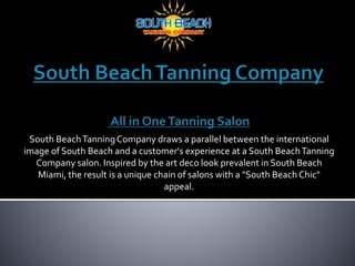 South BeachTanningCompany draws a parallel between the international
image of South Beach and a customer's experience at a South BeachTanning
Company salon. Inspired by the art deco look prevalent in South Beach
Miami, the result is a unique chain of salons with a "South Beach Chic"
appeal.
 