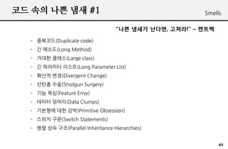 ?? ?? ?? ?? #1                                          Smells

                                   ?? ??? ???, ???! C ???

  C ????(Duplicate code)
  C ? ???(Long Method)
  C ??? ???(Large class)
  C ? ???? ???(Long Parameter List)
  C ??? ??(Divergent Change)
  C ??? ??(Shotgun Surgery)
  C ?? ??(Feature Envy)
  C ??? ???(Data Clumps)
  C ???? ?? ??(Primitive Obsession)
  C ??? ??(Switch Statements)
  C ?? ?? ??(Parallel Inheritance Hierarchies)


                                                              40
 