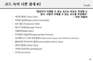 ?? ?? ?? ?? #2                                                        Smells

                    ???? ??? ? ?? ??? ??? ??? ?
                        ??. ??? ??? ? ?? ??? ????
  C ??? ???(Lazy Class)                    C ?? ???
  C ??? ???(Speculative Generality)
  C ?? ??(Temporary Field)
  C ??? ??(Message Chains)
  C ???(Middle Man)
  C ???? ????(Inappropriate Intimacy)
  C ?????? ?? ?? ???(Alternative Classes with Different Interfaces)
  C ???? ????? ???(Incomplete Library Class)
  C ??? ???(Data Class)
  C ??? ??(Refused Bequest)
  C ??(Comments)


                                                                           41
 