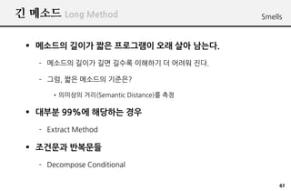 ? ??? Long Method                       Smells



 ? ???? ??? ?? ????? ?? ?? ???.
   C ???? ??? ?? ??? ???? ? ??? ??.

   C ??, ?? ???? ????

      ????? ??(Semantic Distance)? ??

 ? ??? 99%? ???? ??
   C Extract Method

 ? ???? ????
   C Decompose Conditional

                                             42
 