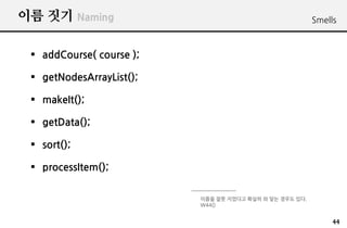 ?? ?? Naming                                             Smells



 ? addCourse( course );

 ? getNodesArrayList();

 ? makeIt();

 ? getData();

 ? sort();

 ? processItem();

                          ??? ?? ???? ??? ? ?? ??? ??.
                          W44()


                                                              44
 