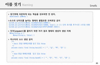?? ?? Naming                                                                         Smells


 ? ???? ???? ?? ??? ???? ? ??.
  maskClear2( plMoney )

 ???? ???? ??? ??? ???? ???? ??
 System.out.println(LMoney.toCommaFormat(120000));
 System.out.println(LMoney.toCommaFormat(120000, true)); // () ?? ??? ???? ??? ??
 System.out.println(LMoney.toCommaFormat(070712093801.9283));

 ? ??(argument)? ??? ?? ?? ?? ??? ??? ?? ??
  Money(String a) {
      Money(String a, false); }

 ? ???? ?? ?? ??
    /**
     * basic ?? ????? ?? ?? Array
     */
    private static final String basicA[] = { "", "?", "?", "?" };

    /**
     * base ?? ????? ?? ?? Array
     */
    private static final String baseA[] = { "", "?", "?", "?", "?" };


                                                                                          45
 