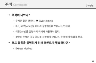 ?? Comments                                  Smells



 ? ??? ????
   C ??? ?? ???. ? Sweet Smells

   C But, ??(what)? ??? ????? ???? ???.

   C ??(why)? ???? ??? ???? ??.

   C ??? ??? ?? ??? ???? ???? ???? ??? ??.

 ? ?? ??? ???? ?? ???? ??????
   C Extract Method




                                                  47
 