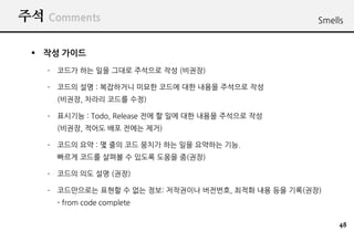 ?? Comments                                         Smells


 ? ?? ???
   C ??? ?? ?? ??? ???? ?? (???)

   C ??? ?? : ????? ??? ??? ?? ??? ???? ??
     (???, ??? ??? ??)

   C ???? : Todo, Release ?? ? ?? ?? ??? ???? ??
     (???, ??? ?? ??? ??)

   C ??? ?? : ? ?? ?? ??? ?? ?? ???? ??.
     ??? ??? ??? ? ??? ??? ?(??)

   C ??? ?? ?? (??)

   C ?????? ??? ? ?? ??: ????? ????, ??? ?? ?? ??(??)
     - from code complete


                                                         48
 