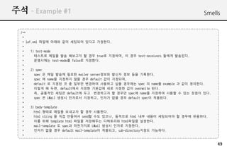 ?? C Example #1                                                               Smells


  /**
   *
   * laf.xml ??? ??? ?? ???? ??? ????.
   *
   *    1) test-mode
   *      ???? ??? ?? ???? ? ?? true? ????, ? ?? test-receivers ??? ????.
   *      ????? test-mode? false? ????.
   *
   *    2) spec
   *      spec ? ?? ??? ??? mailer server??? ??? ?? ?? ????.
   *      spec ? name? ???? ?? ?? default ?? ????,
   *      default ? ??? ? ? ??? ???? ???? ?? ???? spec ? name? example ? ?? ????.
   *      ??? ? ??, default?? ??? ???? ?? ??? ?? overwrite ??.
   *      ?, ???? ??? default? ?? ????? ? ??? spec? name? ???? ??? ? ?? ??? ??.
   *      spec ? LMail ??? ???? ????, ??? ?? ?? default spec? ????.
   *
   *    3) body-template
   *      html ??? ??? ???? ? ?? ????.
   *      html string ? ?? ???? send? ?? ???, ???? html ?? ??? ????? ? ??? ????.
   *      ?? ?? template html ??? ????? ????? html??? ????.
   *      mail-template ? spec? ????? LMail ??? ??? ????.
   *      ??? ?? ?? default mail-template? ????, sub-directory??? ????.
   *

                                                                                    49
 