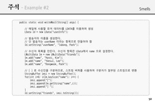 ?? C Example #2                                              Smells


    public static void writeMail(String[] args) {

       // ??? ??? ?? ???? LDATA? ???? ??
       LData ld = new LData("userInfo");

       // ???? ??? ????.
       // ? ???? userName ??? ???? ???? ?
       ld.setString("userName", "Jubong, Park");

       // ??? ??? ???. ??? ??? LData?? name ?? ????.
       LMultiData lm = new LMultiData("friends");
       lm.add("name", "Hyori, Kim");
       lm.add("name", "Yeesul, Lee");
       lm.add("name", "Dongwook, Park");

       // [ ] ? ???? ?????, ??? ??? ???? ???? ??? ????? ??
       StringBuffer imsi = new StringBuffer();
       for(int i=0; i<lm.keySize("name"); i++) {
           imsi.append("[");
           imsi.append(lm.getString("name",i));
           imsi.append("] ");
       }
       ld.setString("friends", imsi.toString());

                                                                  50
 