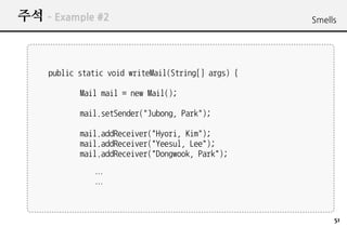 ?? C Example #2                                      Smells




     public static void writeMail(String[] args) {

            Mail mail = new Mail();

            mail.setSender("Jubong, Park");

            mail.addReceiver("Hyori, Kim");
            mail.addReceiver("Yeesul, Lee");
            mail.addReceiver("Dongwook, Park");

               
               



                                                          51
 