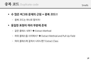 ?? ?? Duplicate code                                     Smells



 ? ? ?? ??? ??? ?? = ?? ??!!
    C ?? ??? ??? ???!

 ? ??? ??? ?? ??? ??
    C ?? ??? ??? ? Extract Method

    C ?? ???? ????? ? Extract Method and Pull Up Field

    C ?? ???? ??? ????? Extract Class




                                                              58
 