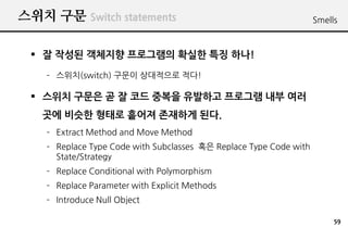 ??? ?? Switch statements                                            Smells



 ? ? ??? ???? ????? ??? ?? ??!
    C ???(switch) ??? ????? ??!

 ? ??? ??? ? ? ?? ??? ???? ???? ?? ??
   ?? ??? ??? ??? ???? ??.
    C Extract Method and Move Method
    C Replace Type Code with Subclasses ?? Replace Type Code with
      State/Strategy
    C Replace Conditional with Polymorphism
    C Replace Parameter with Explicit Methods
    C Introduce Null Object

                                                                         59
 