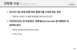 ??? ?? Shotgun surgery                     Smells



 ? ??? ?? ?? ?? ?? ???? ??? ?? ??
    C ???? ??? ??? ???? ?? ??? ??.

 ? ?????? ??/??? ???(one-to-one) ????? ?
   ??? ??.
    C Move Method and Move Field

    C Inline Class




                                                60
 