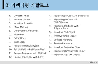 3. ???? ????
1.   Extract Method                   13. Replace Type Code with Subclasses
2.   Rename Method                    14. Replace Type Code with
                                          State/Strategy
3.   Introduce Assertion
                                      15. Replace Conditional with
4.   Move Method
                                          Polymorphism
5.   Decompose Conditional
                                      16. Introduce Null Object
6.   Move Field
                                      17. Preserve Whole Object
7.   Extract Class
                                      18. Collapse Hierarchy
8.   Inline Class
                                      19. Remove Parameter
9.   Replace Temp with Query
                                      20. Introduce Parameter Object
10. Pull Up Field ? Pull Down Field
                                      21. Replace Data Value with Object
11. Replace Parameter with Method
                                      22. Replace Array with Object
12. Replace Type Code with Class

                                                                                63
                                                                              ????
 