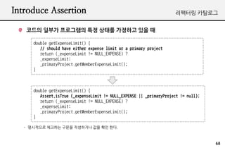 Introduce Assertion                                                   ???? ????


   ??? ??? ????? ?? ??? ???? ?? ?

      double getExpenseLimit() {
         // should have either expense limit or a primary project
         return (_expenseLimit != NULL_EXPENSE) ?
         _expenseLimit:
         _primaryProject.getMemberExpenseLimit();
      }



      double getExpenseLimit() {
         Assert.isTrue (_expenseLimit != NULL_EXPENSE || _primaryProject != null);
         return (_expenseLimit != NULL_EXPENSE) ?
         _expenseLimit:
         _primaryProject.getMemberExpenseLimit();
      }

   - ????? ???? ??? ????? ?? ?? ??.



                                                                                     68
 