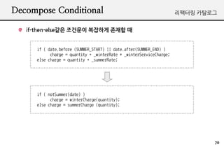 Decompose Conditional                                                 ???? ????


   if-then-else?? ???? ???? ??? ?


      if ( date.before (SUMMER_START) || date.after(SUMMER_END) )
            charge = quantity * _winterRate + _winterServiceCharge;
      else charge = quantity * _summerRate;




      if ( notSummer(date) )
            charge = winterCharge(quantity);
      else charge = summerCharge (quantity);




                                                                              70
 