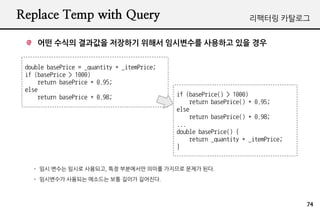 Replace Temp with Query                                              ???? ????


    ?? ??? ???? ???? ??? ????? ???? ?? ??


 double basePrice = _quantity * _itemPrice;
 if (basePrice > 1000)
     return basePrice * 0.95;
 else
     return basePrice * 0.98;                 if (basePrice() > 1000)
                                                  return basePrice() * 0.95;
                                              else
                                                  return basePrice() * 0.98;
                                              ...
                                              double basePrice() {
                                                  return _quantity * _itemPrice;
                                              }


   - ?? ??? ??? ????, ?? ????? ??? ???? ??? ??.
   - ????? ???? ???? ?? ??? ????.



                                                                                   74
 