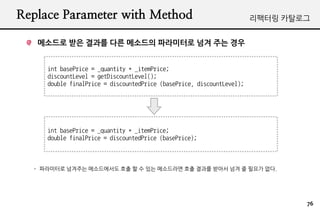 Replace Parameter with Method                                          ???? ????


   ???? ?? ??? ?? ???? ????? ?? ?? ??


     int basePrice = _quantity * _itemPrice;
     discountLevel = getDiscountLevel();
     double finalPrice = discountedPrice (basePrice, discountLevel);




     int basePrice = _quantity * _itemPrice;
     double finalPrice = discountedPrice (basePrice);



  - ????? ???? ?????? ?? ? ? ?? ????? ?? ??? ??? ?? ? ??? ??.




                                                                               76
 