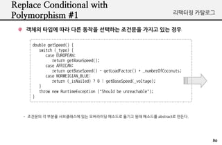 Replace Conditional with
                                                                       ???? ????
Polymorphism #1
   ??? ??? ?? ?? ??? ???? ???? ??? ?? ??

      double getSpeed() {
         switch (_type) {
            case EUROPEAN:
               return getBaseSpeed();
            case AFRICAN:
               return getBaseSpeed() - getLoadFactor() * _numberOfCoconuts;
            case NORWEIGIAN_BLUE:
               return (_isNailed) ? 0 : getBaseSpeed(_voltage);
         }
         throw new RuntimeException ("Should be unreachable");
      }



   - ???? ? ??? ?????? ?? ????? ???? ??? ?? ???? abstract? ???.




                                                                               80
 