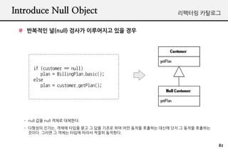 Introduce Null Object                                  ???? ????


    ???? ?(null) ??? ????? ?? ??




       if (customer == null)
          plan = BillingPlan.basic();
       else
          plan = customer.getPlan();




   - null ?? null ??? ????.
   - ???? ???, ??? ??? ?? ? ?? ??? ?? ?? ??? ???? ??? ?? ? ??? ????
     ???. ??? ? ??? ??? ??? ??? ????.


                                                                      82
 