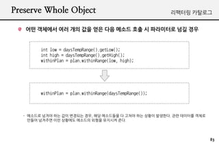 Preserve Whole Object                                     ???? ????


   ?? ???? ?? ?? ?? ?? ?? ??? ?? ? ????? ?? ??


        int low = daysTempRange().getLow();
        int high = daysTempRange().getHigh();
        withinPlan = plan.withinRange(low, high);




        withinPlan = plan.withinRange(daysTempRange());



  - ???? ??? ?? ?? ???? ??, ?? ????? ? ??? ?? ??? ????. ?? ???? ???
    ??? ???? ?? ???? ???? ??? ???? ??.




                                                                      83
 