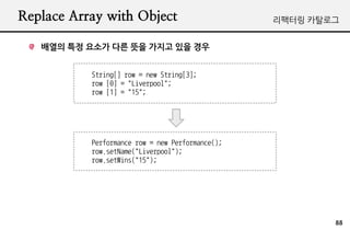 Replace Array with Object                         ???? ????


   ??? ?? ??? ?? ?? ??? ?? ??


           String[] row = new String[3];
           row [0] = "Liverpool";
           row [1] = "15";




           Performance row = new Performance();
           row.setName("Liverpool");
           row.setWins("15");




                                                          88
 