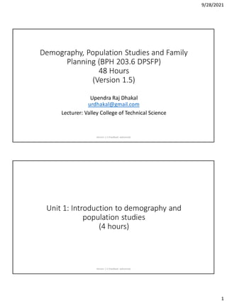9/28/2021
1
Demography, Population Studies and Family
Planning (BPH 203.6 DPSFP)
48 Hours
(Version 1.5)
Upendra Raj Dhakal
urdhakal@gmail.com
Lecturer: Valley College of Technical Science
Version 1.5 (Feedback welcomed)
Unit 1: Introduction to demography and
population studies
(4 hours)
Version 1.5 (Feedback welcomed)
 