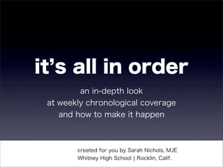 it s all in order
         an in-depth look
 at weekly chronological coverage
    and how to make it happen



        created for you by Sarah Nichols, MJE
        Whitney High School ¦ Rocklin, Calif.
 