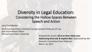Diversity in Legal Education:
Considering the Hollow Spaces Between
Speech and Action
Larry Catá Backer
W. Richard and Mary Eshelman Faculty Scholar Professor of Law
and International Affairs
Pennsylvania State University
Prepared for Event: All in at Penn State Law:
Addressing Diversity & Implicit Bias; Sponsored by the
Diversity Committee Penn State Law
March 16, 2017
 