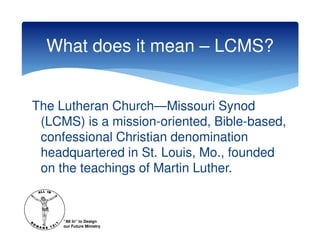 What does it mean – LCMS?


The Lutheran Church—Missouri Synod
 (LCMS) is a mission-oriented, Bible-based,
 confessional Christian denomination
 headquartered in St. Louis, Mo., founded
 on the teachings of Martin Luther.


     “All In” to Design
     our Future Ministry
 