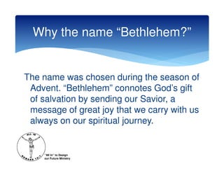 Why the name “Bethlehem?”


The name was chosen during the season of
 Advent. “Bethlehem” connotes God’s gift
 of salvation by sending our Savior, a
 message of great joy that we carry with us
 always on our spiritual journey.


    “All In” to Design
    our Future Ministry
 