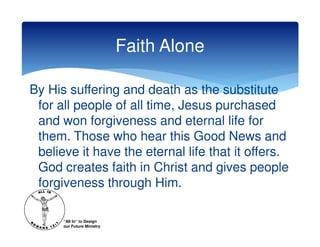 Faith Alone

By His suffering and death as the substitute
 for all people of all time, Jesus purchased
 and won forgiveness and eternal life for
 them. Those who hear this Good News and
 believe it have the eternal life that it offers.
 God creates faith in Christ and gives people
 forgiveness through Him.

      “All In” to Design
      our Future Ministry
 