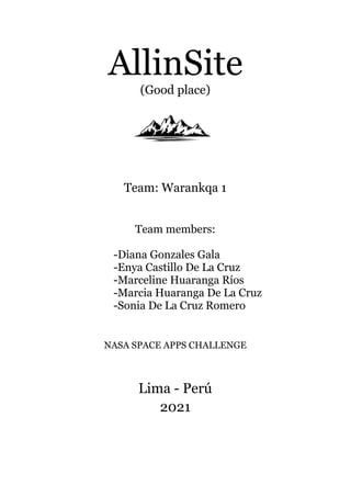AllinSite
(Good place)
Team: Warankqa 1
Team members:
-Diana Gonzales Gala
-Enya Castillo De La Cruz
-Marceline Huaranga Ríos
-Marcia Huaranga De La Cruz
-Sonia De La Cruz Romero
NASA SPACE APPS CHALLENGE
Lima - Perú
2021
 