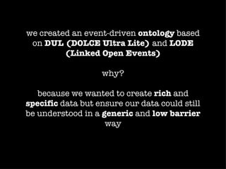 we created an event-driven ontology based
 on DUL (DOLCE Ultra Lite) and LODE
         (Linked Open Events)

                   why?

   because we wanted to create rich and
specific data but ensure our data could still
be understood in a generic and low barrier
                    way
 