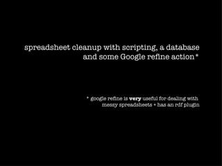 spreadsheet cleanup with scripting, a database
               and some Google refine action*




                * google refine is very useful for dealing with
                      messy spreadsheets + has an rdf plugin
 